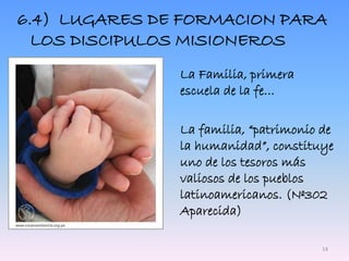 6.4) LUGARES DE FORMACION PARA
LOS DISCIPULOS MISIONEROS
La Familia, primera
escuela de la fe…
La familia, “patrimonio de
la humanidad”, constituye
uno de los tesoros más
valiosos de los pueblos
latinoamericanos. (Nº302
Aparecida)
14
 