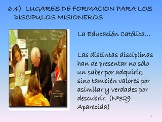 6.4) LUGARES DE FORMACION PARA LOS
DISCIPULOS MISIONEROS
La Educación Católica…
Las distintas disciplinas
han de presentar no sólo
un saber por adquirir,
sino también valores por
asimilar y verdades por
descubrir. (Nº329
Aparecida)
15
 