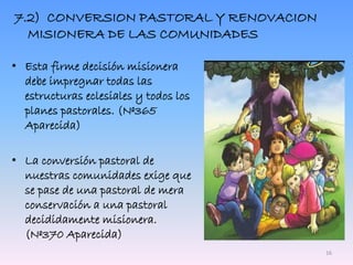 7.2) CONVERSION PASTORAL Y RENOVACION
MISIONERA DE LAS COMUNIDADES
• Esta firme decisión misionera
debe impregnar todas las
estructuras eclesiales y todos los
planes pastorales. (Nº365
Aparecida)
• La conversión pastoral de
nuestras comunidades exige que
se pase de una pastoral de mera
conservación a una pastoral
decididamente misionera.
(Nº370 Aparecida)
16
 