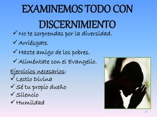 No te sorprendas por la diversidad.
Arriésgate.
Hazte amigo de los pobres.
Aliméntate con el Evangelio.
EXAMINEMOS TODO CON
DISCERNIMIENTO
Ejercicios necesarios:
Lectio Divina
Sé tu propio dueño
Silencio
Humildad
22
 