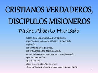 CRISTIANOS VERDADEROS,
DISCIPULOS MISIONEROS
Padre Alberto Hurtado
Estos son los cristianos verdaderos:
aquellos en los cuales Cristo ha entrado
a fondo,
ha tomado todo en ellos,
ha transformado toda su vida,
un Cristianismo que los ha transformado,
que se comunica,
que ilumina.
Son el consuelo del mundo.
Son la Buena Nueva permanente anunciada.
31
 