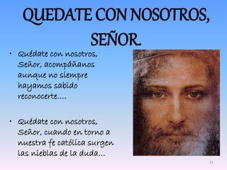 QUEDATE CON NOSOTROS,
SEÑOR.
• Quédate con nosotros,
Señor, acompáñanos
aunque no siempre
hayamos sabido
reconocerte….
• Quédate con nosotros,
Señor, cuando en torno a
nuestra fe católica surgen
las nieblas de la duda…
33
 