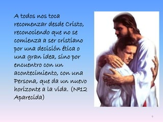 A todos nos toca
recomenzar desde Cristo,
reconociendo que no se
comienza a ser cristiano
por una decisión ética o
una gran idea, sino por
encuentro con un
acontecimiento, con una
Persona, que da un nuevo
horizonte a la vida. (Nº12
Aparecida)
6
 