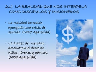2.1) LA REALIDAD QUE NOS INTERPELA
COMO DISCIPULOS Y MISIONEROS
• La realidad ha traído
aparejada una crisis de
sentido. (Nº37 Aparecida)
• La avidez del mercado
descontrola el deseo de
niños, jóvenes y adultos.
(Nº50 Aparecida)
9
 