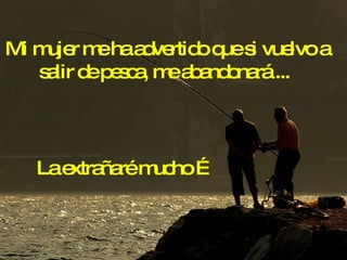 La extrañaré mucho … Mi mujer me ha advertido que si vuelvo a salir de pesca, me abandonará ...  