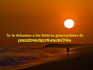 Se lo debemos a las futuras generaciones de  pescadores deportivos de Chile,  