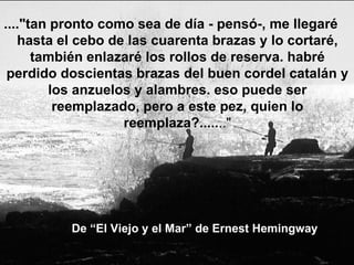 De “El Viejo y el Mar” de Ernest Hemingway ...."tan pronto como sea de día - pensó-, me llegaré hasta el cebo de las cuarenta brazas y lo cortaré, también enlazaré los rollos de reserva. habré perdido doscientas brazas del buen cordel catalán y los anzuelos y alambres. eso puede ser reemplazado, pero a este pez, quien lo reemplaza?..... .." 