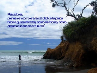 Pescadores,  piensen en cómo era la calidad de la pesca hace algunas décadas, cómo es ahora y cómo desean que sea en el futuro … 