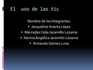 El  uso de las tic Nombre de los Integrantes: Jacqueline Huerta López Mercedes Celia Jaramillo Lezama Norma Angélica Jaramillo Lezama Armando Gómez Luna 