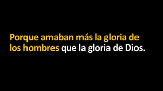 Porque amaban más la gloria de
los hombres que la gloria de Dios.

 