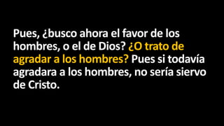 Pues, ¿busco ahora el favor de los
hombres, o el de Dios? ¿O trato de
agradar a los hombres? Pues si todavía
agradara a los hombres, no sería siervo
de Cristo.

 