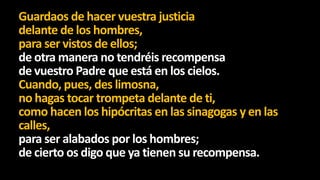 Guardaos de hacer vuestra justicia
delante de los hombres,
para ser vistos de ellos;
de otra manera no tendréis recompensa
de vuestro Padre que está en los cielos.
Cuando, pues, des limosna,
no hagas tocar trompeta delante de ti,
como hacen los hipócritas en las sinagogas y en las
calles,
para ser alabados por los hombres;
de cierto os digo que ya tienen su recompensa.

 
