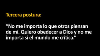 Tercera postura:
“No me importa lo que otros piensan
de mí. Quiero obedecer a Dios y no me
importa si el mundo me critica.”

 