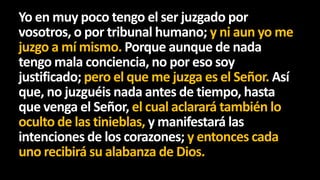 Yo en muy poco tengo el ser juzgado por
vosotros, o por tribunal humano; y ni aun yo me
juzgo a mí mismo. Porque aunque de nada
tengo mala conciencia, no por eso soy
justificado; pero el que me juzga es el Señor. Así
que, no juzguéis nada antes de tiempo, hasta
que venga el Señor, el cual aclarará también lo
oculto de las tinieblas, y manifestará las
intenciones de los corazones; y entonces cada
uno recibirá su alabanza de Dios.

 
