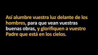 Así alumbre vuestra luz delante de los
hombres, para que vean vuestras
buenas obras, y glorifiquen a vuestro
Padre que está en los cielos.

 