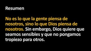 Resumen
No es lo que la gente piensa de
nosotros, sino lo que Dios piensa de
nosotros. Sin embargo, Dios quiere que
seamos sensibles y que no pongamos
tropiezo para otros.

 
