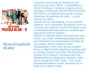 Lasmentes perversas de dos de los seis escritores de Scary Movie —AaronSeltzer y Jason Friedberg— satirizan el género de la comedia románticaen NO ES OTRA PELÍCULA DE AMOR, una película para gente a la que lefascinan las películas de citas... y para quienes las odian.  Lameta de los realizadores, en sus propias palabras, es la siguiente:“Queríamos crear un romance que apelara al gusto femenino y una comediadesenfrenada para los hombres que estuvieran entre el público”.  Seltzery Friedberg narran la historia de Julia Jones, una mujer románticadesesperanzada que finalmente ha encontrado al hombre de sus sueños, elmuy británico Grant Funkyerdoder. Pero antes de que puedan tener su BigFat Greek Wedding (Casarse está en Griego) tendrán que Meet the Parents(La Familia de mi Novia); vincularse con The Wedding Planner (Expertaen Bodas) y lidiar con la amiga de Grant, Andy —una mujer despampananteque quiere estropear su La Boda de mi Mejor Amigo. No es otra película de amor 