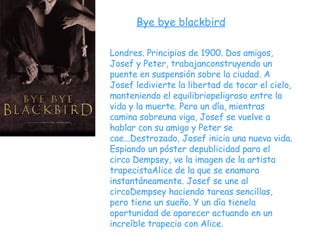 Bye bye blackbird Londres. Principios de 1900. Dos amigos, Josef y Peter, trabajanconstruyendo un puente en suspensión sobre la ciudad. A Josef ledivierte la libertad de tocar el cielo, manteniendo el equilibriopeligroso entre la vida y la muerte. Pero un día, mientras camina sobreuna viga, Josef se vuelve a hablar con su amigo y Peter se cae...Destrozado, Josef inicia una nueva vida. Espiando un póster depublicidad para el circo Dempsey, ve la imagen de la artista trapecistaAlice de la que se enamora instantáneamente. Josef se une al circoDempsey haciendo tareas sencillas, pero tiene un sueño. Y un día tienela oportunidad de aparecer actuando en un increíble trapecio con Alice.  
