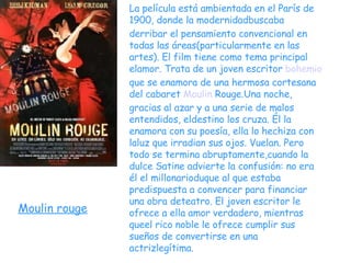 Moulin rouge La película está ambientada en el París de 1900, donde la  modernidad buscaba derribar el pensamiento convencional en todas las áreas(particularmente en las artes). El film tiene como tema principal elamor. Trata de un joven escritor  bohemio  que se enamora de una hermosa cortesana del cabaret  Moulin  Rouge .Una noche, gracias al azar y a una serie de malos entendidos, eldestino los cruza. Él la enamora con su poesía, ella lo hechiza con laluz que irradian sus ojos. Vuelan. Pero todo se termina abruptamente,cuando la dulce Satine advierte la confusión: no era él el millonarioduque al que estaba predispuesta a convencer para financiar una obra deteatro. El joven escritor le ofrece a ella amor verdadero, mientras queel rico noble le ofrece cumplir sus sueños de convertirse en una actrizlegítima. 