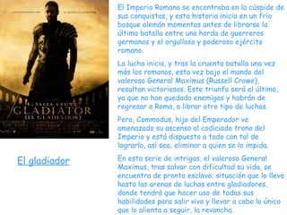 El Imperio Romano se encontraba en la cúspide de sus conquistas, y esta historia inicia en un frío bosque alemán momentos antes de librarse la última batalla entre una horda de guerreros germanos y el orgulloso y poderoso ejército romano.  La lucha inicia, y tras la cruenta batalla una vez más los romanos, esta vez bajo el mando del valeroso General Maximus (Russell Crowe), resultan victoriosos. Este triunfo será el último, ya que no han quedado enemigos y habrán de regresar a Roma, a librar otro tipo de luchas.  Pero, Commodus, hijo del Emperador ve amenazado su ascenso al codiciado trono del Imperio y está dispuesto a todo con tal de lograrlo, así sea, eliminar a quien se lo impida.  En esta serie de intrigas, el valeroso General Maximus, tras salvar con dificultad su vida, se encuentra de pronto esclavo; situación que lo lleva hasta las arenas de luchas entre gladiadores, donde tendrá que hacer uso de todas sus habilidades para salir vivo y llevar a cabo lo único que lo alienta a seguir, la revancha. El gladiador 