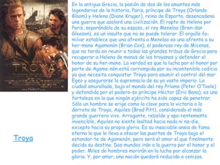 Troya En la antigua Grecia, la pasión de dos de los amantes más legendarios de la historia, Paris, príncipe de Troya (Orlando Bloom) y Helena (Diane Kruger), reina de Esparta, desencadena una guerra que asolará una civilización. El rapto de Helena por Paris, separándola de su esposo, el rey Menelao (Bren-dan Gleeson), es un insulto que no se puede tolerar. El orgullo fa-miliar establece que una afrenta a Menelao es una afrenta a su her-mano Agamenón (Brian Cox), el poderoso rey de Micenas, que no tarda en reunir a todas las grandes tribus de Grecia para recuperar a Helena de manos de los troyanos y defender el honor de su her-mano. La verdad es que la lucha por el honor por parte de Agame-nón está corrompida por su incontenible codicia ya que necesita conquistar Troya para asumir el control del mar Egeo y asegurarse la supremacía de su ya vasto imperio. La ciudad amurallada, bajo el mando del rey Príamo (Peter O’Toole) y defendida por el podero-so príncipe Héctor (Eric Bana), es una fortaleza en la que ningún ejército ha sido capaz de penetrar. Sólo un hombre se erige como la clave para la victoria o la derrota de Troya, Aquiles (Brad Pitt), considerado el más grande guerrero vivo. Arrogante, rebelde y apa-rentemente invencible, Aquiles no siente lealtad hacia nada ni na-die, excepto hacia su propia gloria. Es su insaciable ansia de fama eterna lo que le lleva a atacar las puertas de Troya bajo el estandar-te de Agamenón, pero será el amor el que finalmente decida su destino. Dos mundos irán a la guerra por el honor y el poder. Miles de hombres morirán en la lucha por alcanzar la gloria. Y, por amor, una nación quedará reducida a cenizas. 