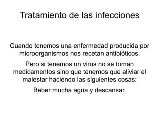 Tratamiento de las infecciones


Cuando tenemos una enfermedad producida por
  microorganismos nos recetan antibióticos.
    Pero si tenemos un virus no se toman
 medicamentos sino que tenemos que aliviar el
   malestar haciendo las siguientes cosas:
       Beber mucha agua y descansar.
 