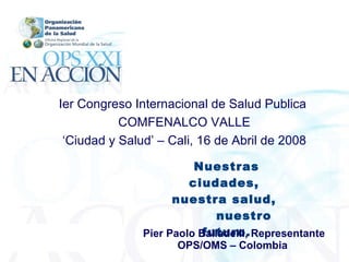 Nuestras ciudades,  nuestra salud,  nuestro futuro. Pier Paolo Balladelli, Representante OPS/OMS – Colombia   Ier Congreso Internacional de Salud Publica  COMFENALCO VALLE ‘ Ciudad y Salud’ – Cali, 16 de Abril de 2008 