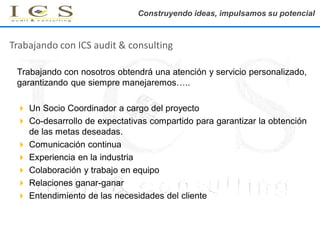 Construyendo ideas, impulsamos su potencial

Trabajando con ICS audit & consulting
Trabajando con nosotros obtendrá una atención y servicio personalizado,
garantizando que siempre manejaremos…..
 Un Socio Coordinador a cargo del proyecto
 Co-desarrollo de expectativas compartido para garantizar la obtención
de las metas deseadas.
 Comunicación continua
 Experiencia en la industria
 Colaboración y trabajo en equipo
 Relaciones ganar-ganar
 Entendimiento de las necesidades del cliente

 
