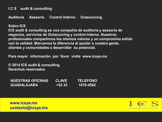 ICS

audit & consulting

Auditoría

Asesoría

Control Interno

Outsourcing

Sobre ICS
ICS audit & consulting es una compañía de auditoría y asesoría de
negocios, servicios de Outsourcing y control interno. Nuestros
profesionales compartimos los mismos valores y un compromiso sólido
con la calidad. Marcamos la diferencia al ayudar a nuestra gente,
clientes y comunidades a desarrollar su potencial.

Para mayor información por favor visite www.icsya.mx
© 2014 ICS audit & consulting
Derechos reservados
NUESTRAS OFICINAS
GUADALAJARA

www.icsya.mx
contacto@icsya.mx

CLAVE
+52 33

TELEFONO
1676-4562

 