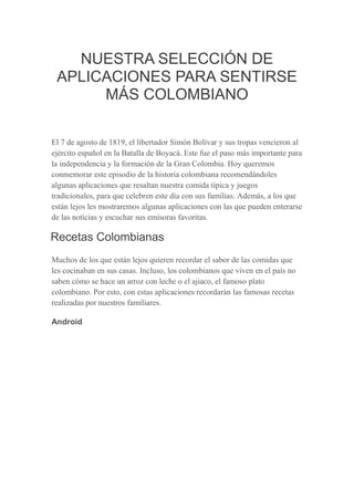 NUESTRA SELECCIÓN DE
APLICACIONES PARA SENTIRSE
MÁS COLOMBIANO
El 7 de agosto de 1819, el libertador Simón Bolívar y sus tropas vencieron al
ejército español en la Batalla de Boyacá. Este fue el paso más importante para
la independencia y la formación de la Gran Colombia. Hoy queremos
conmemorar este episodio de la historia colombiana recomendándoles
algunas aplicaciones que resaltan nuestra comida típica y juegos
tradicionales, para que celebren este día con sus familias. Además, a los que
están lejos les mostraremos algunas aplicaciones con las que pueden enterarse
de las noticias y escuchar sus emisoras favoritas.
Recetas Colombianas
Muchos de los que están lejos quieren recordar el sabor de las comidas que
les cocinaban en sus casas. Incluso, los colombianos que viven en el país no
saben cómo se hace un arroz con leche o el ajiaco, el famoso plato
colombiano. Por esto, con estas aplicaciones recordarán las famosas recetas
realizadas por nuestros familiares.
Android
 