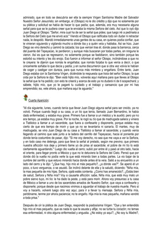 admirado, que en todo se descubría ser ella la siempre Virgen Santísima Madre del Salvador
Nuestro Señor Jesucristo; sin embargo, el (Obispo) no le dio crédito y dijo que no solamente por
su plática y solicitud se había de hacer lo que pedía; que, además, era muy necesaria alguna
señal para que se le pudiera creer que le enviaba la misma Señora del cielo. Así que lo oyó dijo
Juan Diego al Obispo: "Señor, mira cual ha de ser la señal que pides; que luego iré a pedírsela a
la Señora del Cielo que me envió acá." Viendo el Obispo que ratificaba todo sin dudar ni retractar
nada, le despidió. Mandó inmediatamente unas gentes de su casa, en quienes podía confiar, que
le vinieran siguiendo y vigilando mucho a dónde iba y a quién veía y hablaba. Así se hizo. Juan
Diego se vino derecho y caminó la calzada; los que venían tras él, donde pasa la barranca, cerca
del puente del Tepeyacac, le perdieron; y aunque más buscaran por todas partes, en ninguna le
vieron. Así es que se regresaron, no solamente porque se fastidiaron, sino también porque les
estorbó su intento y les dio enojo. Eso fueron a informar al señor Obispo, inclinándose a que no
le creyera: le dijeron que nomás le engañaba; que nomás forjaba lo que venía a decir, o que
únicamente soñaba lo que decía y pedía; y en suma discurrieron que si otra vez volvía le habían
de coger y castigar con dureza, para que nunca más mintiera y engañara. Entre tanto, Juan
Diego estaba con la Santísima Virgen, diciéndole la respuesta que traía del señor Obispo; la que
oída por la Señora le dijo: "Bien está hijito mío, volverás aquí mañana para que lleves al Obispo
la señal que te ha pedido; con esto te creerá y acerca de esto ya no dudará ni de ti sospechará; y
sábete, hijito mío, que yo te pagaré tu cuidado y el trabajo y cansancio que por mí has
emprendido; ea, vete ahora, que mañana aquí te aguardo."


    Cuarta Aparición:

"Al día siguiente, lunes, cuando tenía que llevar Juan Diego alguna señal para ser creído, ya no
volvió. Porque cuando llegó a su casa, a un tío que tenía, llamado Juan Bernardino, le había
dado enfermedad, y estaba muy grave. Primero fue a llamar a un médico y le auxilió; pero ya no
era tiempo, ya estaba muy grave. Por la noche, le rogó su tío que de madrugada saliera y viniera
a Tlatilolco a llamar a un sacerdote, que fuera a confesarle y disponerle, porque estaba muy
cierto de que era tiempo de morir y que ya no se levantaría ni sanaría. El martes, muy de
madrugada, se vino Juan Diego de su casa a Tlatilolco a llamar al sacerdote; y cuando venía
llegando al camino que sale junto a la ladera del cerrillo del Tepeyacac, hacia el poniente por
donde tenía costumbre de pasar, dijo: "Si me voy derecho, no sea que me vaya a ver la Señora,
y en todo caso me detenga, para que lleve la señal al prelado, según me previno; que primero
nuestra aflicción nos deje y primero llame yo de prisa al sacerdote; el pobre de mi tío lo está
ciertamente aguardando." Luego dio vuelta al cerro; subió por entre él y pasó al otro lado, hacia
el oriente, para llegar pronto a México y que no le detuviera la Señora del Cielo. Pensó que por
donde dió la vuelta no podía verle la que está mirando bien a todas partes. La vio bajar de la
cumbre del cerrillo y que estuvo mirando hacia donde antes él la veía. Salió a su encuentro a un
lado del cerro y le dijo: "¿Que hay, hijo mío el más pequeño?, ¿a dónde vas?". Se apenó él un
poco, o tuvo verguenza, o se asustó. Se inclinó delante de ella y la saludó, diciendo: "Niña mía,
la mas pequeña de mis hijas. Señora, ojalá estés contenta. ¿Como has amanecido?, ¿Estás bien
de salud, Señora y Niña mía? Voy a causarte aflicción: sabe, Niña mía, que está muy malo un
pobre siervo tuyo, mi tío: le ha dado la peste, y está para morir. Ahora voy presuroso a tu casa
de México a llamar a uno de los sacerdotes amados de Nuestro Señor, que vaya a confesarle y
disponerle; porque desde que nacimos vinimos a aguardar el trabajo de nuestra muerte. Pero sí
voy a hacerlo, volveré luego otra vez aquí, para ir a llevar tu mensaje. Señora y Niña mía,
perdóname, tenme por ahora paciencia; no te engaño. Hija mía la mas pequeña, mañana vendré
a toda prisa."

Después de oír la plática de Juan Diego, respondió la piadosísima Virgen: "Oye y ten entendido
hijo mío el mas pequeño, que es nada lo que te asusta y aflije; no se turbe tu corazón; no temas
esa enfermedad, ni otra alguna enfermedad y angustia. ¿No estoy yo aquí?, ¿No soy tu Madre?,
 