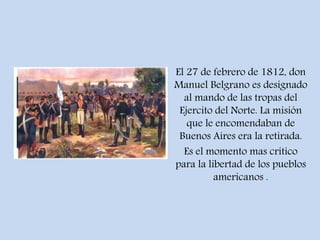 El 27 de febrero de 1812, don
Manuel Belgrano es designado
al mando de las tropas del
Ejercito del Norte. La misión
que le encomendaban de
Buenos Aires era la retirada.
Es el momento mas crítico
para la libertad de los pueblos
americanos .
 