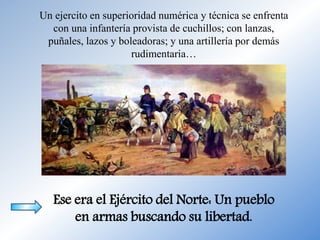 Un ejercito en superioridad numérica y técnica se enfrenta
con una infantería provista de cuchillos; con lanzas,
puñales, lazos y boleadoras; y una artillería por demás
rudimentaria…
Ese era el Ejército del Norte: Un pueblo
en armas buscando su libertad.
 