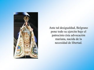 Ante tal desigualdad, Belgrano
pone todo su ejercito bajo el
patrocinio ésta advocación
mariana, nacida de la
necesidad de libertad.
 