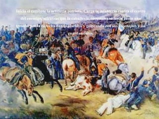 Inicia el combate la artillería patriota. Carga la infantería contra el centro
del enemigo, mientras que la caballería tucumana se lanza como una
tromba por la derecha dando alaridos y golpeando con sus rebenques y los
guardamontes.
 