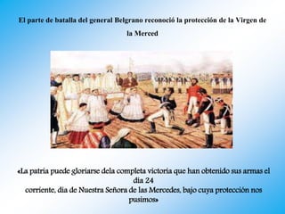 El parte de batalla del general Belgrano reconoció la protección de la Virgen de
la Merced
«La patria puede gloriarse dela completa victoria que han obtenido sus armas el
día 24
corriente, día de Nuestra Señora de las Mercedes, bajo cuya protección nos
pusimos»
 