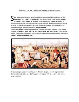 Nuestra Sra. de La Merced y el General Belgrano
-
anta María de Las Mercedes (Virgen de la Merced) es, desde el24 de septiembre de 1812,
“GENERALA DEL EJERCITO ARGENTINO”. Fue nombrado, así, por el General MANUEL
BELGRANO, tras la “Batalla de Tucumán”, quien le entrego su “Bastón de Mando”, en
emotiva ceremonia, en el campo,al finalizar el combate, mientras, la Santísima Virgen, era llevada
en andas. En ese histórico momento, las tropas, en especial formación, conjuntamente con los
habitantes del lugar, rendían homenaje a la “Virgen Generala”…
El Gral. BELGRANO, que diariamente rezaba el Santo Rosario con sus soldados,y cuyo nombre
completo era “MANUEL JOSE JOAQUÍN DEL CORAZÓN DE JESÚS BELGRANO”, daba, de esta
manera, cumplimiento a la promesa que, pocas horas antes del enfrentamiento armado, había hecho
a SANTA MARÍA DE LAS MERCEDES…
Todos los testigos que sobrevivieron aquel día afirmaron, con gran emoción, según consta en
distintas crónicas de la época:… “Se ha logrado una milagrosa victoria”… y, en verdad, narraron
cosas increíbles.
S
 