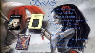 OBRAS 
 El sueño de papa 
 Odas y baladas 
 Las hojas de otoño 
 Los Cantos de crepúsculo 
 Napoleón el Bajito 
 Las contemplaciones 
 El hombre que ríe 
 Mis hijos 
 Los cuatro vientos del alma 
 Los miserables 
 Nuestra señora de parís 
 