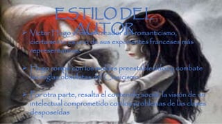ESTILO DEL 
 AUTOR Víctor Hugo como el creador del romanticismo, 
ciertamente es uno de sus exponentes franceses más 
representativos. 
 Hugo rompe con los moldes preestablecidos y combate 
las reglas obsoletas del Clasicismo. 
 Por otra parte, resalta el contenido social, la visión de un 
intelectual comprometido con los problemas de las clases 
desposeídas 
 