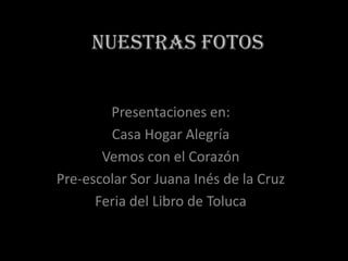 NUESTRAS FOTOS Presentaciones en: Casa Hogar Alegría Vemos con el Corazón Pre-escolar Sor Juana Inés de la Cruz Feria del Libro de Toluca 