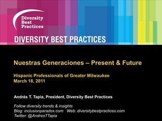 Next Generation Diversity — What It  Nuestras Generaciones – Present & Future Hispanic Professionals of Greater MilwaukeeMarch 18, 2011 Andrés T. Tapia, President, Diversity Best Practices Follow diversity trends & insights Blog: inclusionparadox.com   Web: diversitybestpractices.com Twitter: @AndresTTapia 