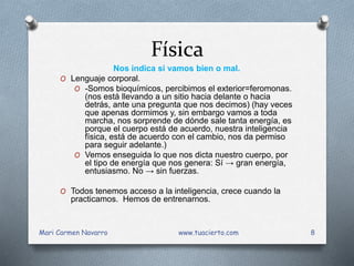 Física
Nos indica si vamos bien o mal.
O Lenguaje corporal.
O -Somos bioquímicos, percibimos el exterior=feromonas.
(nos está llevando a un sitio hacia delante o hacia
detrás, ante una pregunta que nos decimos) (hay veces
que apenas dormimos y, sin embargo vamos a toda
marcha, nos sorprende de dónde sale tanta energía, es
porque el cuerpo está de acuerdo, nuestra inteligencia
física, está de acuerdo con el cambio, nos da permiso
para seguir adelante.)
O Vemos enseguida lo que nos dicta nuestro cuerpo, por
el tipo de energía que nos genera: Sí → gran energía,
entusiasmo. No → sin fuerzas.
O Todos tenemos acceso a la inteligencia, crece cuando la
practicamos. Hemos de entrenarnos.
Mari Carmen Navarro www.tuacierto.com 8
 