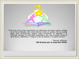 “ Creo que la ley más importante con diferencia de todo nuestro código es la de la difusión del conocimiento entre el pueblo. No se puede idear otro fundamento seguro para conservar la libertad y la felicidad. Aboga, mi estimado compañero, por una cruzada contra la ignorancia; establece y mejora la ley de educar a la gente común”.  Thomas Jefferson Mil Gracias por tu atención SPVR. 