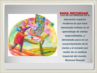 PARA RECORDAR Uno de los defectos de la educación superior moderna es que hace demasiado énfasis en el aprendizaje de ciertas especialidades, y demasiado poco en un ensanchamiento de la mente y el corazón por medio de un análisis imparcial del mundo.  Bertrand Russell 