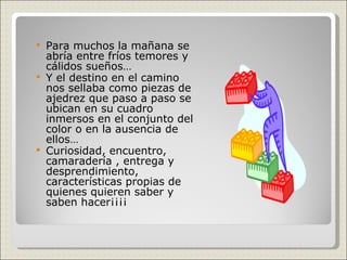 Para muchos la mañana se abría entre fríos temores y cálidos sueños… Y el destino en el camino nos sellaba como piezas de ajedrez que paso a paso se ubican en su cuadro inmersos en el conjunto del color o en la ausencia de ellos… Curiosidad, encuentro, camaradería , entrega y desprendimiento, características propias de quienes quieren saber y saben hacer¡¡¡¡ 