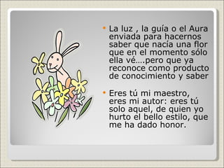 La luz , la guía o el Aura enviada para hacernos saber que nacía una flor que en el momento sólo ella vé….pero que ya reconoce como producto de conocimiento y saber Eres tú mi maestro, eres mi autor: eres tú solo aquel, de quien yo hurto el bello estilo, que me ha dado honor.  
