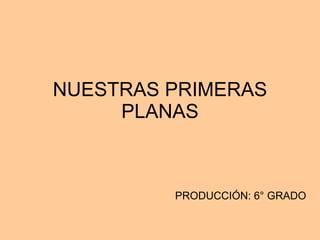 NUESTRAS PRIMERAS PLANAS PRODUCCIÓN: 6° GRADO 
