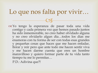 
 Yo tengo la esperanza de pasar toda una vida
contigo y cada primera vez que hemos pasado juntos
ha sido inmemorable, no creo haber olvidado alguna
y no creo olvidarlo algun dia…todos los dias me
enamoras con tu forma de ser con todas esas grandes
y pequeñas cosas que haces que me hacen enfadar,
llorar y reir pero que ante todo me hacen sentir viva
y me hacen darme cuenta que eres un hombre
maravilloso y quiero formar parte de tu vida tanto
tiempo tu me lo permitas…
P.D.: Adivina que?!
Lo que nos falta por vivir…
 