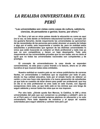 LA REALIDA UNIVERSITARIA EN EL PERÚ<br />“Las universidades son vistas como casas de cultura, sabiduría, ciencias, de pensadores o genios; bueno, por ahora.”<br />En Perú y tal vez en otros países donde la educación es como es aquí (no lo se); se esta dando un fenómeno educacional lucrativo y corrupto (así me gustaría llamarlo), donde mayormente las universidades se aprovechan de las necesidades de las personas para poder alcanzar un puesto de trabajo o algo por el estilo, esto mayormente a cambio de, pero en realidad estos estudiantes o profesionales que egresan de las distintas universidades lo único que están buscando es comprar un título profesional y nada mas ya que no son competitivos y tienen un bajo desempeño; Todo esto mayormente en las universidades privadas que no son todas, eso es cierto al igual que no todas las universidades nacionales son competentes y de prestigio.<br />El concepto de universidadcomo la casa donde se expanden conocimientos, se esta poco a poco tirando a la basura, ahora es un afán lucrativo el que mueven todas estas entidades.<br />Nuestra realidad en nuestro país es ver avisos publicitarios de carreras fáciles, en universidades o institutos que se expanden por todo el país, donde no hay calidad educativa, todo por el simple hecho de obtener un cartón y creo eso hace más ignorante a la nueva generación de estudiantes ya que solo es cuestión de tener dinero para poder ser profesional; que hoy en día si no eres profesional no eres nada en este mundo, con algunas excepciones claro esta, ya que todo está en los ánimos que uno tenga de seguir adelante y vencer todos los retos que se nos imponen. <br />Por otro lado: ¿Dónde queda San Marcos, la Católica, la UNI y otras universidades del país que aun conservan su prestigio y calidad?; pero es en el Perú pero a l nivel mundial estamos pésimos en educación y no solo universitaria. Pero todo depende de nosotros y el apoyo de nuestra autoridades para seguir adelante y cambiar esto pero ¡ya!<br />Todo esto sucede en todo nuestro Perú; pero también tenemos lados positivos que son pocos pero bale la pena tenerlos en cuenta aunque sería mucho mejor si se perfeccionan, tales como los concursos a exámenes de admisión que en muchos países no se realizan, pero creo esto nos ayuda a seleccionar a los que debenestar en ella, esto es lo que da la calidad a la universidad y sería bueno que las universidades tomaran la prioridad necesaria a este sistema mejorando la calidad de los exámenes y que haya un estricto control de ellos. <br />En nuestro departamento de Cajamarca sucede lo mismo que en nuestro Perú ya que todo es fin de lucro y no la educación y creo que nuestros dirigentes piensan más en el individualismo y no en el bien común.<br />EN NUESTRA UNIVERSIDAD NACIONAL DE CAJAMARCA<br />Nuestra universidad creo que tiene diferentes problemas especialmente en el sistema administrativo ya que en los últimos años la organización administrativa ha sido  deficiente, puesto que los dirigentes principales de nuestra universidad creo que no tienen la capacidad necesaria o no tienen el deseo de conducir de mejor manera el camino de nuestra universidad que especialmente debe de ser buscar competitividad, que esto sólo se logra con una buena calidad educativa y tomando decisiones unilateralmente. Ya que nuestra universidad cuenta con bastantes recursos económicos los cuáles creo que son suficientes como para hacer de nuestra universidad la mejor.<br />En conclusión nuestra universidad cuenta con todos los recursos necesarios, a los cuáles sólo hace falta una mejor administración, y todos los deseos necesarios para mejorar lo que se está haciendo y creo que eso le corresponde a toda la familia de la Universidad Nacional de Cajamarca.  <br />Edin Roberth Silva Rojas<br />