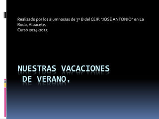 Realizado por los alumnos/as de 3º B del CEIP. “JOSÉ ANTONIO” en La 
Roda, Albacete. 
Curso 2014-2015 
NUESTRAS VACACIONES 
DE VERANO. 
 